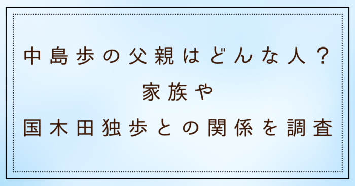中島歩の父親はどんな人？家族や国木田独歩との関係を調査